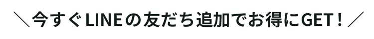 ＼今すぐLINEの友だち追加でお得にGET！／