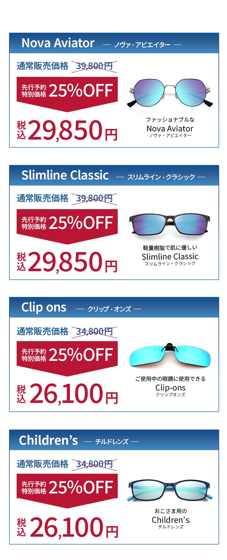 全商品 先行予約特別価格25%OFF！Nova Aviator（ノヴァ・アビエイター）：税込29,850円、Slimline Classic（スリムライン・クラシック）：税込29,850円、Clip ons（クリップオンズ）：税込26,100円、Children’ｓ（チルドレンズ）：税込26,100円